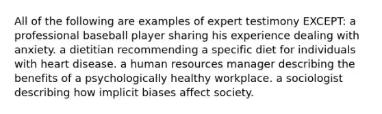 All of the following are examples of expert testimony EXCEPT: a professional baseball player sharing his experience dealing with anxiety. a dietitian recommending a specific diet for individuals with heart disease. a human resources manager describing the benefits of a psychologically healthy workplace. a sociologist describing how implicit biases affect society.