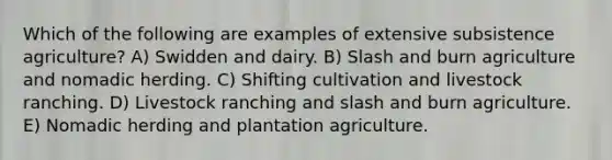 Which of the following are examples of extensive subsistence agriculture? A) Swidden and dairy. B) Slash and burn agriculture and nomadic herding. C) Shifting cultivation and livestock ranching. D) Livestock ranching and slash and burn agriculture. E) Nomadic herding and plantation agriculture.