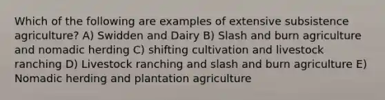 Which of the following are examples of extensive subsistence agriculture? A) Swidden and Dairy B) Slash and burn agriculture and nomadic herding C) shifting cultivation and livestock ranching D) Livestock ranching and slash and burn agriculture E) Nomadic herding and plantation agriculture