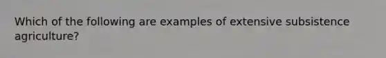 Which of the following are examples of extensive subsistence agriculture?