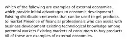 Which of the following are examples of external economies, which provide initial advantages to economic development? Existing distribution networks that can be used to get products to market Presence of financial professionals who can assist with business development Existing technological knowledge among potential workers Existing markets of consumers to buy products All of these are examples of external economies.