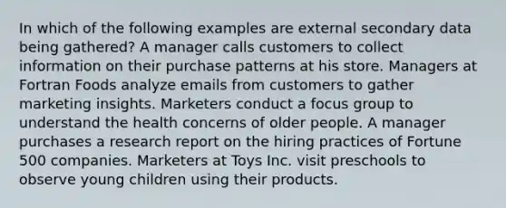 In which of the following examples are external secondary data being gathered? A manager calls customers to collect information on their purchase patterns at his store. Managers at Fortran Foods analyze emails from customers to gather marketing insights. Marketers conduct a focus group to understand the health concerns of older people. A manager purchases a research report on the hiring practices of Fortune 500 companies. Marketers at Toys Inc. visit preschools to observe young children using their products.