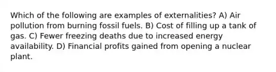 Which of the following are examples of externalities? A) Air pollution from burning fossil fuels. B) Cost of filling up a tank of gas. C) Fewer freezing deaths due to increased energy availability. D) Financial profits gained from opening a nuclear plant.