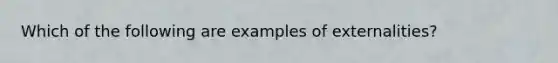 Which of the following are examples of externalities?