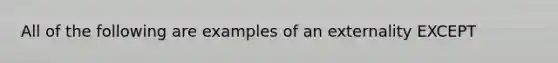 All of the following are examples of an externality EXCEPT