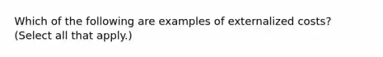 Which of the following are examples of externalized costs? (Select all that apply.)