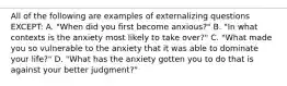 All of the following are examples of externalizing questions EXCEPT: A. "When did you first become anxious?" B. "In what contexts is the anxiety most likely to take over?" C. "What made you so vulnerable to the anxiety that it was able to dominate your life?" D. "What has the anxiety gotten you to do that is against your better judgment?"