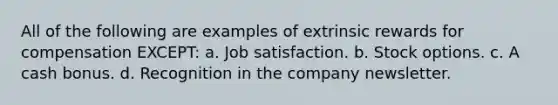 All of the following are examples of extrinsic rewards for compensation EXCEPT: a. Job satisfaction. b. Stock options. c. A cash bonus. d. Recognition in the company newsletter.