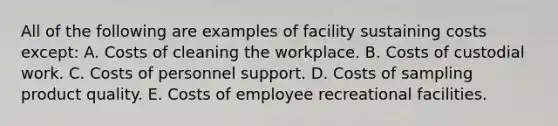 All of the following are examples of facility sustaining costs except: A. Costs of cleaning the workplace. B. Costs of custodial work. C. Costs of personnel support. D. Costs of sampling product quality. E. Costs of employee recreational facilities.