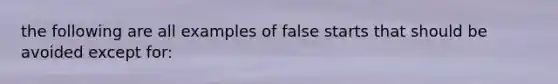 the following are all examples of false starts that should be avoided except for: