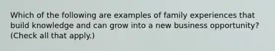 Which of the following are examples of family experiences that build knowledge and can grow into a new business opportunity? (Check all that apply.)