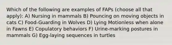 Which of the following are examples of FAPs (choose all that apply): A) Nursing in mammals B) Pouncing on moving objects in cats C) Food-Guarding in Wolves D) Lying Motionless when alone in Fawns E) Copulatory behaviors F) Urine-marking postures in mammals G) Egg-laying sequences in turtles