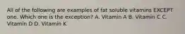 All of the following are examples of fat soluble vitamins EXCEPT one. Which one is the exception? A. Vitamin A B. Vitamin C C. Vitamin D D. Vitamin K