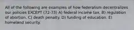 All of the following are examples of how federalism decentralizes our policies EXCEPT (72-73) A) federal income tax. B) regulation of abortion. C) death penalty. D) funding of education. E) homeland security.