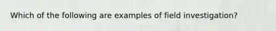 Which of the following are examples of field investigation?