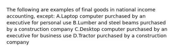 The following are examples of final goods in national income accounting, except: A.Laptop computer purchased by an executive for personal use B.Lumber and steel beams purchased by a construction company C.Desktop computer purchased by an executive for business use D.Tractor purchased by a construction company