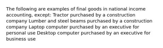 The following are examples of final goods in national income accounting, except: Tractor purchased by a construction company Lumber and steel beams purchased by a construction company Laptop computer purchased by an executive for personal use Desktop computer purchased by an executive for business use