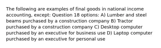 The following are examples of final goods in national income accounting, except: Question 18 options: A) Lumber and steel beams purchased by a construction company B) Tractor purchased by a construction company C) Desktop computer purchased by an executive for business use D) Laptop computer purchased by an executive for personal use