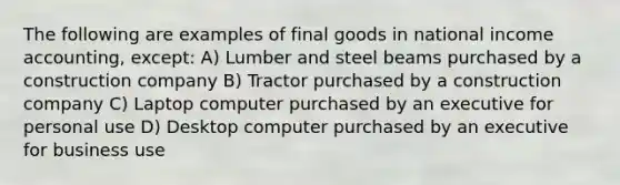 The following are examples of final goods in national income accounting, except: A) Lumber and steel beams purchased by a construction company B) Tractor purchased by a construction company C) Laptop computer purchased by an executive for personal use D) Desktop computer purchased by an executive for business use