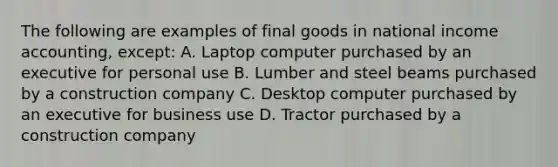 The following are examples of final goods in national income accounting, except: A. Laptop computer purchased by an executive for personal use B. Lumber and steel beams purchased by a construction company C. Desktop computer purchased by an executive for business use D. Tractor purchased by a construction company