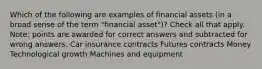 Which of the following are examples of financial assets (in a broad sense of the term "financial asset")? Check all that apply. Note: points are awarded for correct answers and subtracted for wrong answers. Car insurance contracts Futures contracts Money Technological growth Machines and equipment