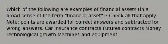 Which of the following are examples of financial assets (in a broad sense of the term "financial asset")? Check all that apply. Note: points are awarded for correct answers and subtracted for wrong answers. Car insurance contracts Futures contracts Money Technological growth Machines and equipment