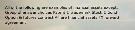 All of the following are examples of financial assets except. Group of answer choices Patent & trademark Stock & bond Option & futures contract All are financial assets FX forward agreement