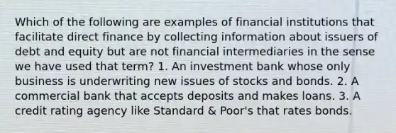 Which of the following are examples of financial institutions that facilitate direct finance by collecting information about issuers of debt and equity but are not financial intermediaries in the sense we have used that term? 1. An investment bank whose only business is underwriting new issues of stocks and bonds. 2. A commercial bank that accepts deposits and makes loans. 3. A credit rating agency like Standard & Poor's that rates bonds.