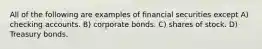 All of the following are examples of financial securities except A) checking accounts. B) corporate bonds. C) shares of stock. D) Treasury bonds.