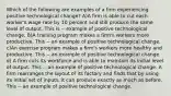 Which of the following are examples of a firm experiencing positive technological​ change? A)A firm is able to cut each​ worker's wage rate by 10 percent and still produce the same level of output. This is -- example of positive technological change. B)A training program makes a​ firm's workers more productive. This -- an example of positive technological change. c)An exercise program makes a​ firm's workers more healthy and productive. This -- an example of positive technological change. d) A firm cuts its workforce and is able to maintain its initial level of output. This -- an example of positive technological change. A firm rearranges the layout of its factory and finds that by using its initial set of​ inputs, it can produce exactly as much as before. This -- an example of positive technological change.