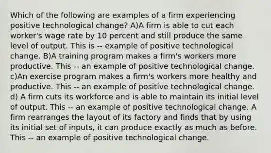 Which of the following are examples of a firm experiencing positive technological​ change? A)A firm is able to cut each​ worker's wage rate by 10 percent and still produce the same level of output. This is -- example of positive technological change. B)A training program makes a​ firm's workers more productive. This -- an example of positive technological change. c)An exercise program makes a​ firm's workers more healthy and productive. This -- an example of positive technological change. d) A firm cuts its workforce and is able to maintain its initial level of output. This -- an example of positive technological change. A firm rearranges the layout of its factory and finds that by using its initial set of​ inputs, it can produce exactly as much as before. This -- an example of positive technological change.