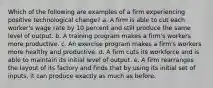 Which of the following are examples of a firm experiencing positive technological​ change? a. A firm is able to cut each​ worker's wage rate by 10 percent and still produce the same level of output. b. A training program makes a​ firm's workers more productive. c. An exercise program makes a​ firm's workers more healthy and productive. d. A firm cuts its workforce and is able to maintain its initial level of output. e. A firm rearranges the layout of its factory and finds that by using its initial set of​ inputs, it can produce exactly as much as before.