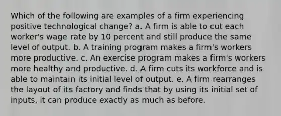 Which of the following are examples of a firm experiencing positive technological​ change? a. A firm is able to cut each​ worker's wage rate by 10 percent and still produce the same level of output. b. A training program makes a​ firm's workers more productive. c. An exercise program makes a​ firm's workers more healthy and productive. d. A firm cuts its workforce and is able to maintain its initial level of output. e. A firm rearranges the layout of its factory and finds that by using its initial set of​ inputs, it can produce exactly as much as before.