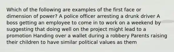 Which of the following are examples of the first face or dimension of power? A police officer arresting a drunk driver A boss getting an employee to come in to work on a weekend by suggesting that doing well on the project might lead to a promotion Handing over a wallet during a robbery Parents raising their children to have similar political values as them