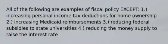 All of the following are examples of fiscal policy EXCEPT: 1.) increasing personal income tax deductions for home ownership 2.) increasing Medicaid reimbursements 3.) reducing federal subsidies to state universities 4.) reducing the money supply to raise the interest rate