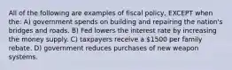 All of the following are examples of fiscal policy, EXCEPT when the: A) government spends on building and repairing the nation's bridges and roads. B) Fed lowers the interest rate by increasing the money supply. C) taxpayers receive a 1500 per family rebate. D) government reduces purchases of new weapon systems.