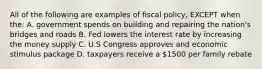 All of the following are examples of fiscal policy, EXCEPT when the: A. government spends on building and repairing the nation's bridges and roads B. Fed lowers the interest rate by increasing the money supply C. U.S Congress approves and economic stimulus package D. taxpayers receive a 1500 per family rebate