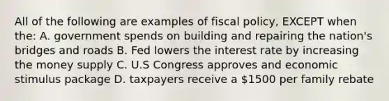 All of the following are examples of <a href='https://www.questionai.com/knowledge/kPTgdbKdvz-fiscal-policy' class='anchor-knowledge'>fiscal policy</a>, EXCEPT when the: A. government spends on building and repairing the nation's bridges and roads B. Fed lowers the interest rate by increasing the money supply C. U.S Congress approves and economic stimulus package D. taxpayers receive a 1500 per family rebate