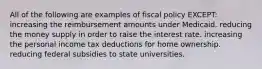 All of the following are examples of fiscal policy EXCEPT: increasing the reimbursement amounts under Medicaid. reducing the money supply in order to raise the interest rate. increasing the personal income tax deductions for home ownership. reducing federal subsidies to state universities.