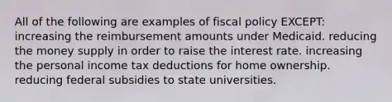 All of the following are examples of <a href='https://www.questionai.com/knowledge/kPTgdbKdvz-fiscal-policy' class='anchor-knowledge'>fiscal policy</a> EXCEPT: increasing the reimbursement amounts under Medicaid. reducing the money supply in order to raise the interest rate. increasing the personal income tax deductions for home ownership. reducing federal subsidies to state universities.