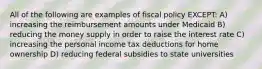 All of the following are examples of fiscal policy EXCEPT: A) increasing the reimbursement amounts under Medicaid B) reducing the money supply in order to raise the interest rate C) increasing the personal income tax deductions for home ownership D) reducing federal subsidies to state universities