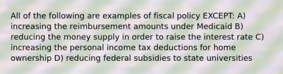 All of the following are examples of <a href='https://www.questionai.com/knowledge/kPTgdbKdvz-fiscal-policy' class='anchor-knowledge'>fiscal policy</a> EXCEPT: A) increasing the reimbursement amounts under Medicaid B) reducing the money supply in order to raise the interest rate C) increasing the personal income tax deductions for home ownership D) reducing federal subsidies to state universities