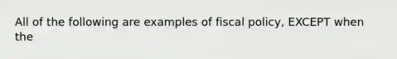 All of the following are examples of <a href='https://www.questionai.com/knowledge/kPTgdbKdvz-fiscal-policy' class='anchor-knowledge'>fiscal policy</a>, EXCEPT when the