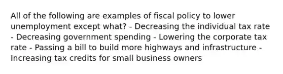 All of the following are examples of fiscal policy to lower unemployment except what? - Decreasing the individual tax rate - Decreasing government spending - Lowering the corporate tax rate - Passing a bill to build more highways and infrastructure - Increasing tax credits for small business owners