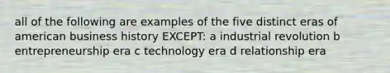 all of the following are examples of the five distinct eras of american business history EXCEPT: a industrial revolution b entrepreneurship era c technology era d relationship era