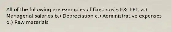 All of the following are examples of fixed costs EXCEPT: a.) Managerial salaries b.) Depreciation c.) Administrative expenses d.) Raw materials