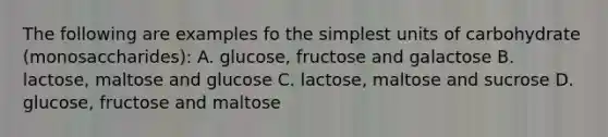 The following are examples fo the simplest units of carbohydrate (monosaccharides): A. glucose, fructose and galactose B. lactose, maltose and glucose C. lactose, maltose and sucrose D. glucose, fructose and maltose