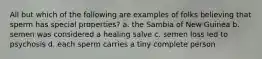 All but which of the following are examples of folks believing that sperm has special properties? a. the Sambia of New Guinea b. semen was considered a healing salve c. semen loss led to psychosis d. each sperm carries a tiny complete person