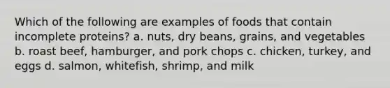 Which of the following are examples of foods that contain incomplete proteins? a. nuts, dry beans, grains, and vegetables b. roast beef, hamburger, and pork chops c. chicken, turkey, and eggs d. salmon, whitefish, shrimp, and milk