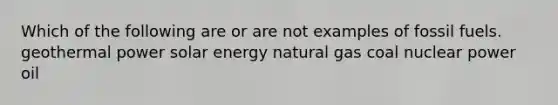 Which of the following are or are not examples of fossil fuels. geothermal power solar energy natural gas coal nuclear power oil